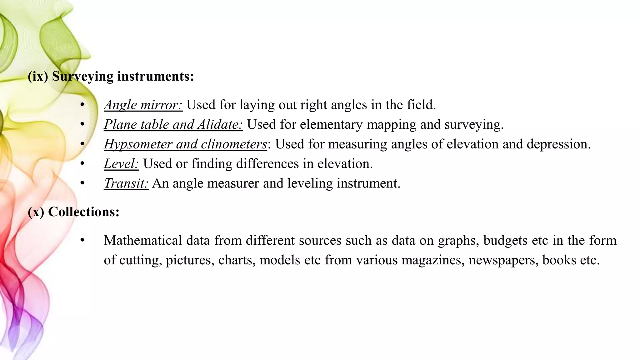 (ix) Surveying instruments:
• Angle mirror: Used for laying out right angles in the field.
• Plane table and Alidate: Used for elementary mapping and surveying.
• Hypsometer and clinometers: Used for measuring angles of elevation and depression.
• Level: Used or finding differences in elevation.
• Transit: An angle measurer and leveling instrument.
(x) Collections:
• Mathematical data from different sources such as data on graphs, budgets etc in the form
of cutting, pictures, charts, models etc from various magazines, newspapers, books etc.
 