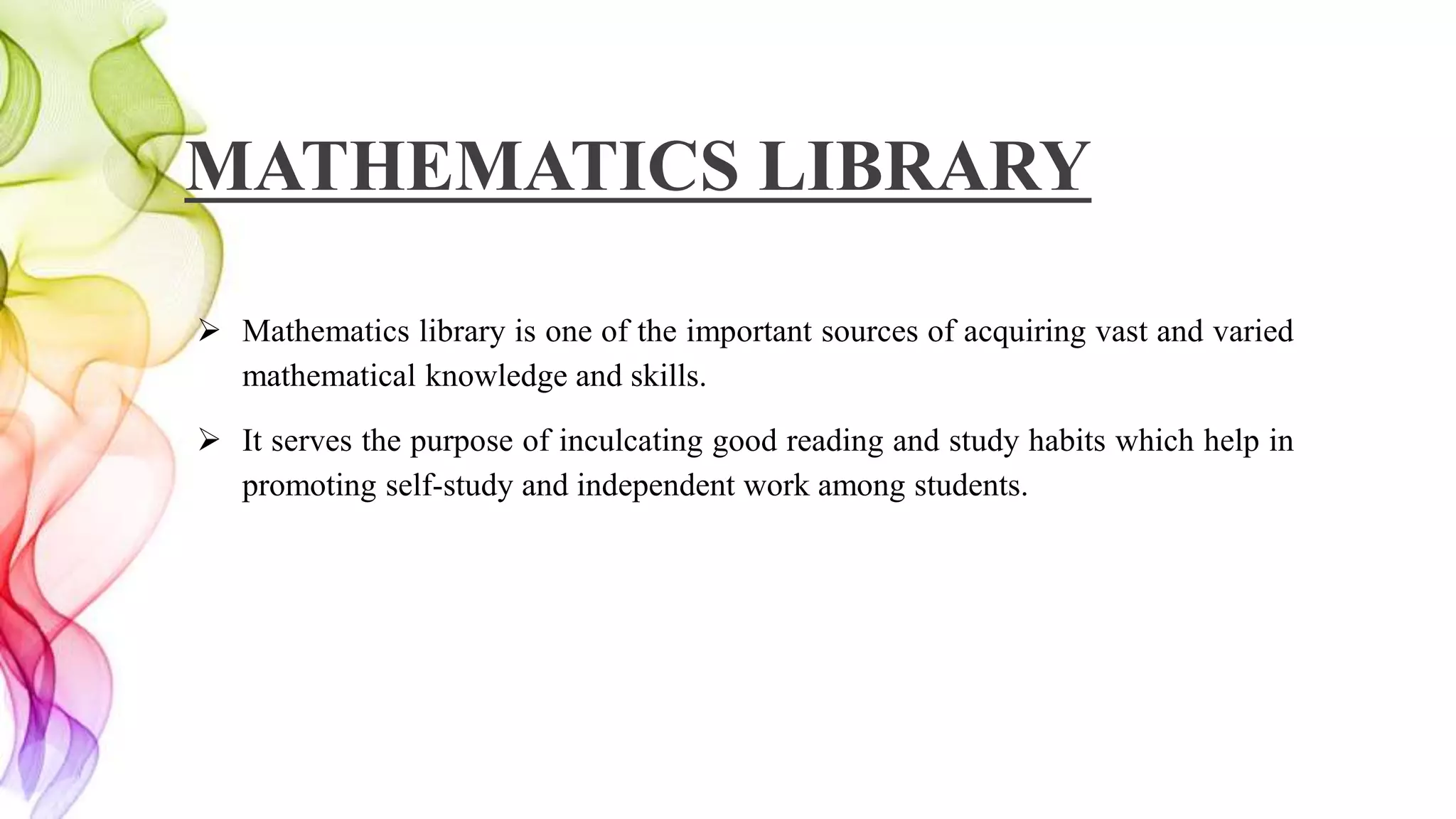 MATHEMATICS LIBRARY
 Mathematics library is one of the important sources of acquiring vast and varied
mathematical knowledge and skills.
 It serves the purpose of inculcating good reading and study habits which help in
promoting self-study and independent work among students.
 