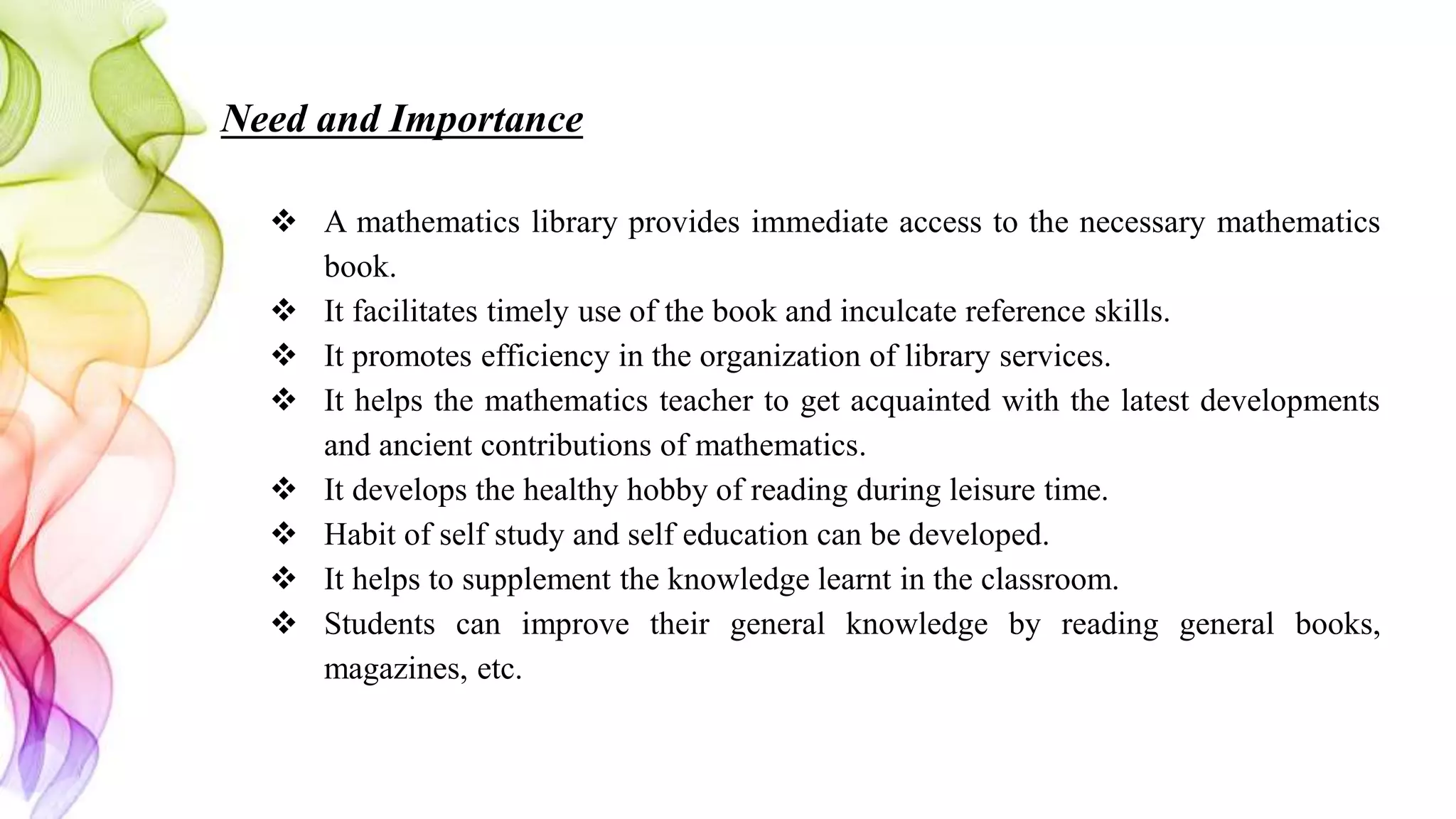 Need and Importance
 A mathematics library provides immediate access to the necessary mathematics
book.
 It facilitates timely use of the book and inculcate reference skills.
 It promotes efficiency in the organization of library services.
 It helps the mathematics teacher to get acquainted with the latest developments
and ancient contributions of mathematics.
 It develops the healthy hobby of reading during leisure time.
 Habit of self study and self education can be developed.
 It helps to supplement the knowledge learnt in the classroom.
 Students can improve their general knowledge by reading general books,
magazines, etc.
 