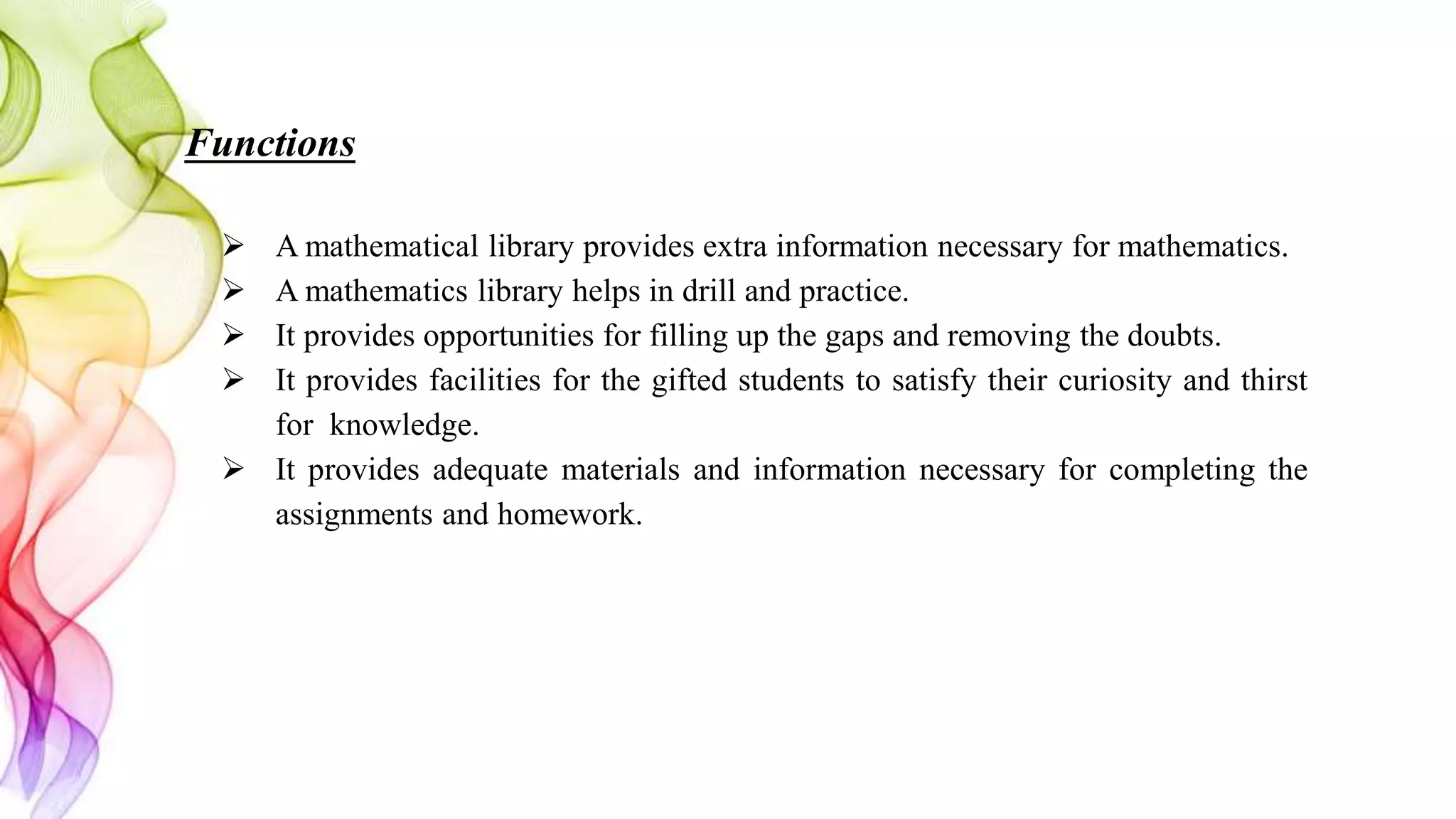 Functions
 A mathematical library provides extra information necessary for mathematics.
 A mathematics library helps in drill and practice.
 It provides opportunities for filling up the gaps and removing the doubts.
 It provides facilities for the gifted students to satisfy their curiosity and thirst
for knowledge.
 It provides adequate materials and information necessary for completing the
assignments and homework.
 