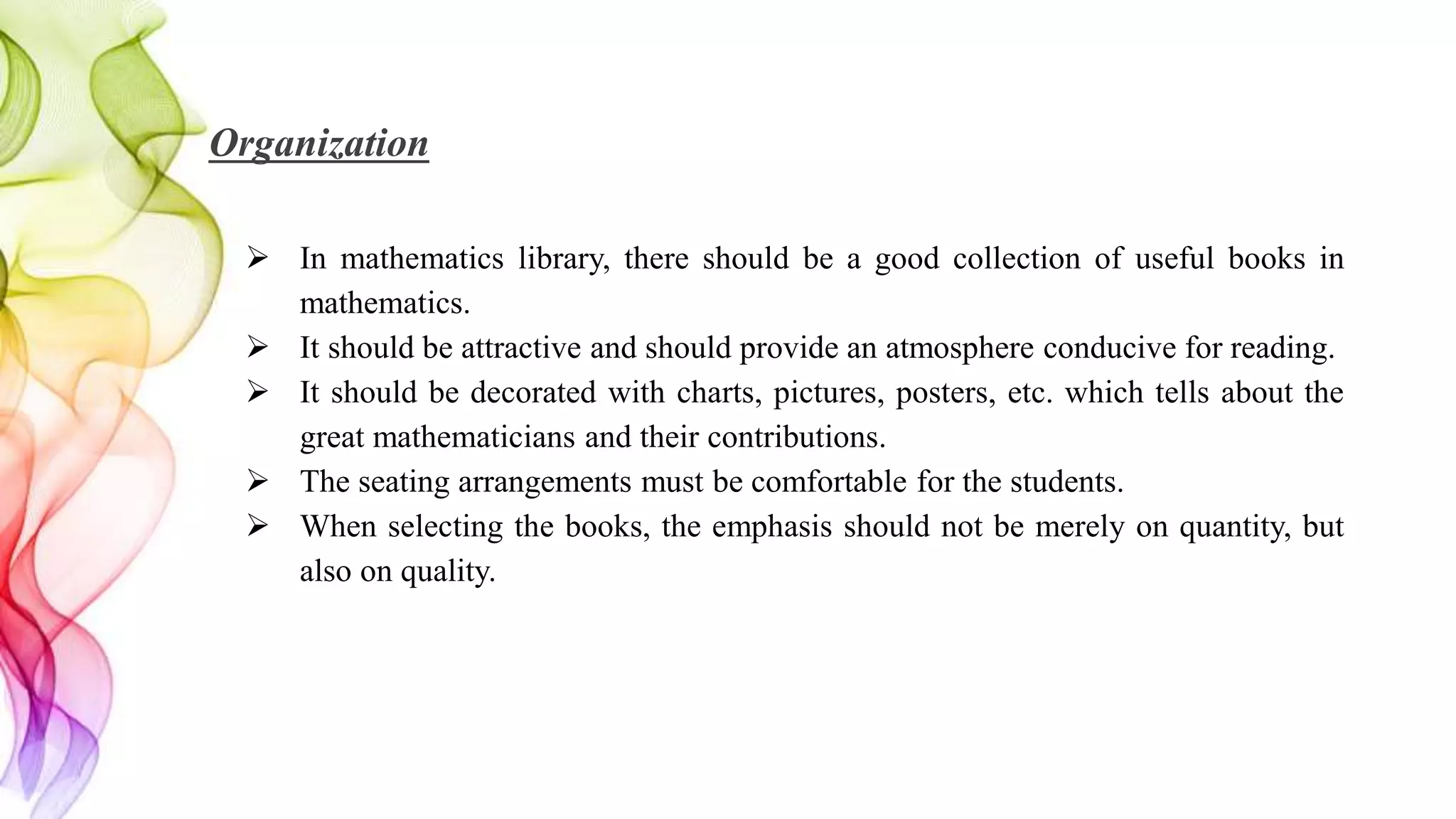 Organization
 In mathematics library, there should be a good collection of useful books in
mathematics.
 It should be attractive and should provide an atmosphere conducive for reading.
 It should be decorated with charts, pictures, posters, etc. which tells about the
great mathematicians and their contributions.
 The seating arrangements must be comfortable for the students.
 When selecting the books, the emphasis should not be merely on quantity, but
also on quality.
 