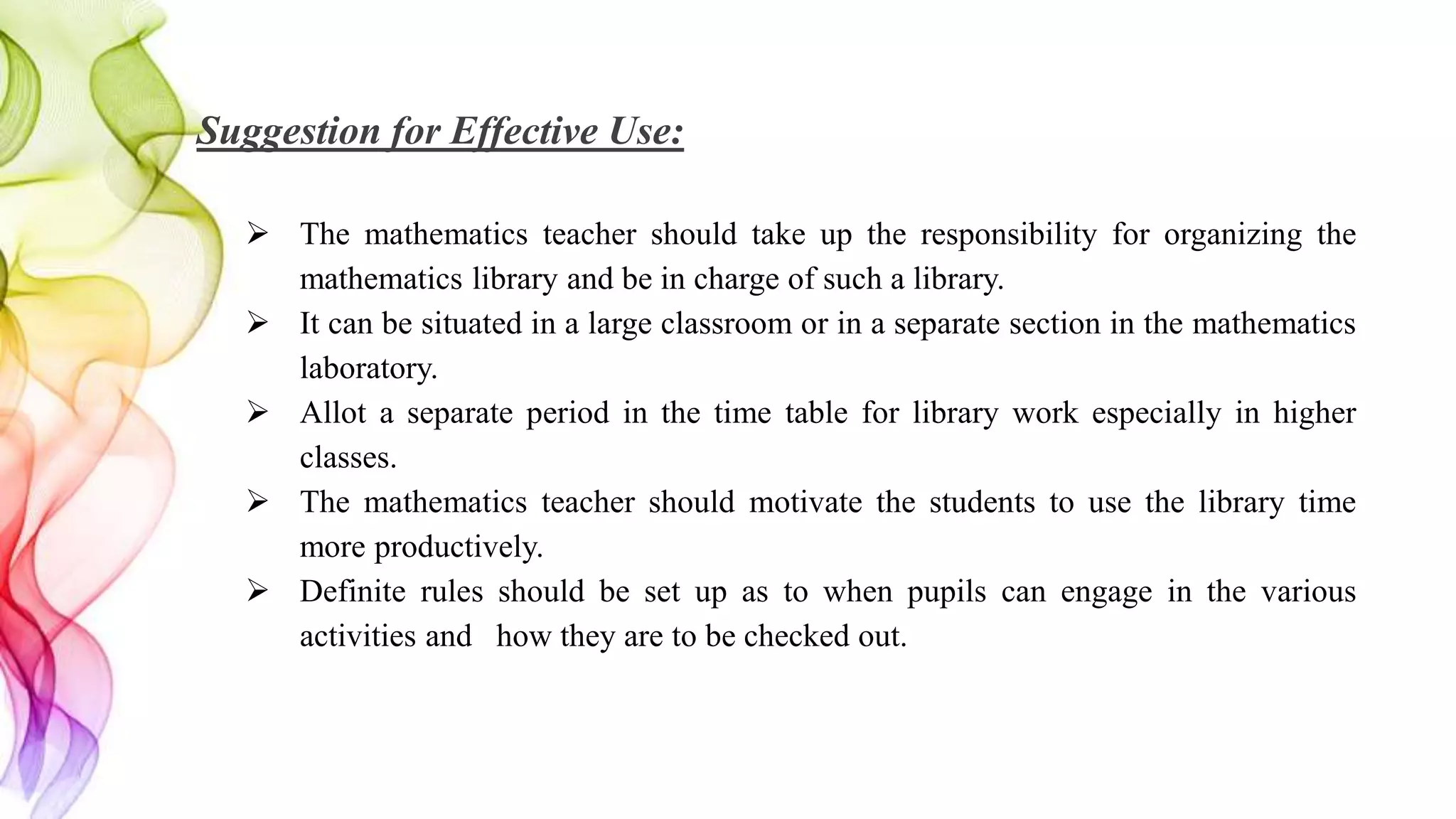 Suggestion for Effective Use:
 The mathematics teacher should take up the responsibility for organizing the
mathematics library and be in charge of such a library.
 It can be situated in a large classroom or in a separate section in the mathematics
laboratory.
 Allot a separate period in the time table for library work especially in higher
classes.
 The mathematics teacher should motivate the students to use the library time
more productively.
 Definite rules should be set up as to when pupils can engage in the various
activities and how they are to be checked out.
 