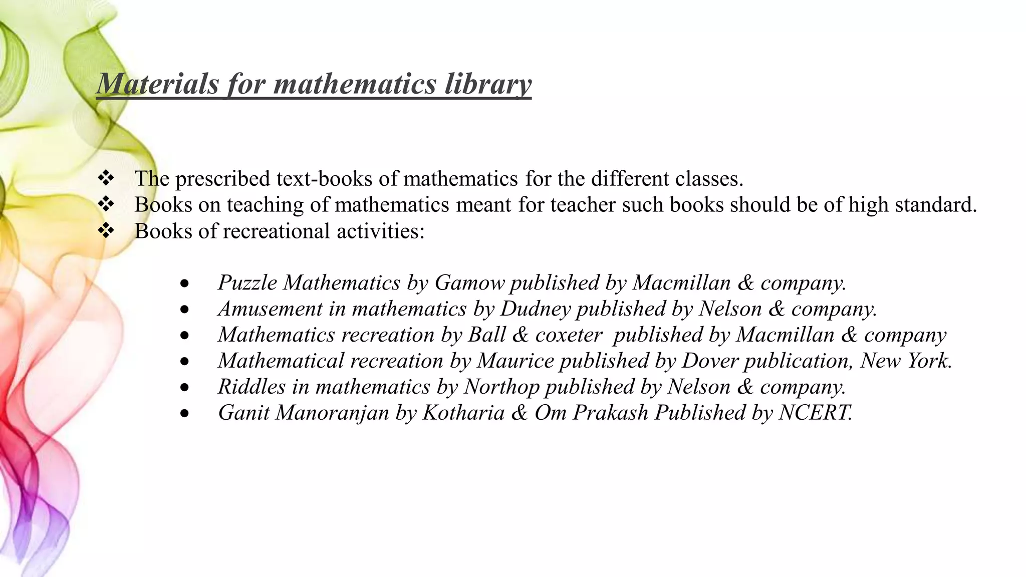Materials for mathematics library
 The prescribed text-books of mathematics for the different classes.
 Books on teaching of mathematics meant for teacher such books should be of high standard.
 Books of recreational activities:
 Puzzle Mathematics by Gamow published by Macmillan & company.
 Amusement in mathematics by Dudney published by Nelson & company.
 Mathematics recreation by Ball & coxeter published by Macmillan & company
 Mathematical recreation by Maurice published by Dover publication, New York.
 Riddles in mathematics by Northop published by Nelson & company.
 Ganit Manoranjan by Kotharia & Om Prakash Published by NCERT.
 
