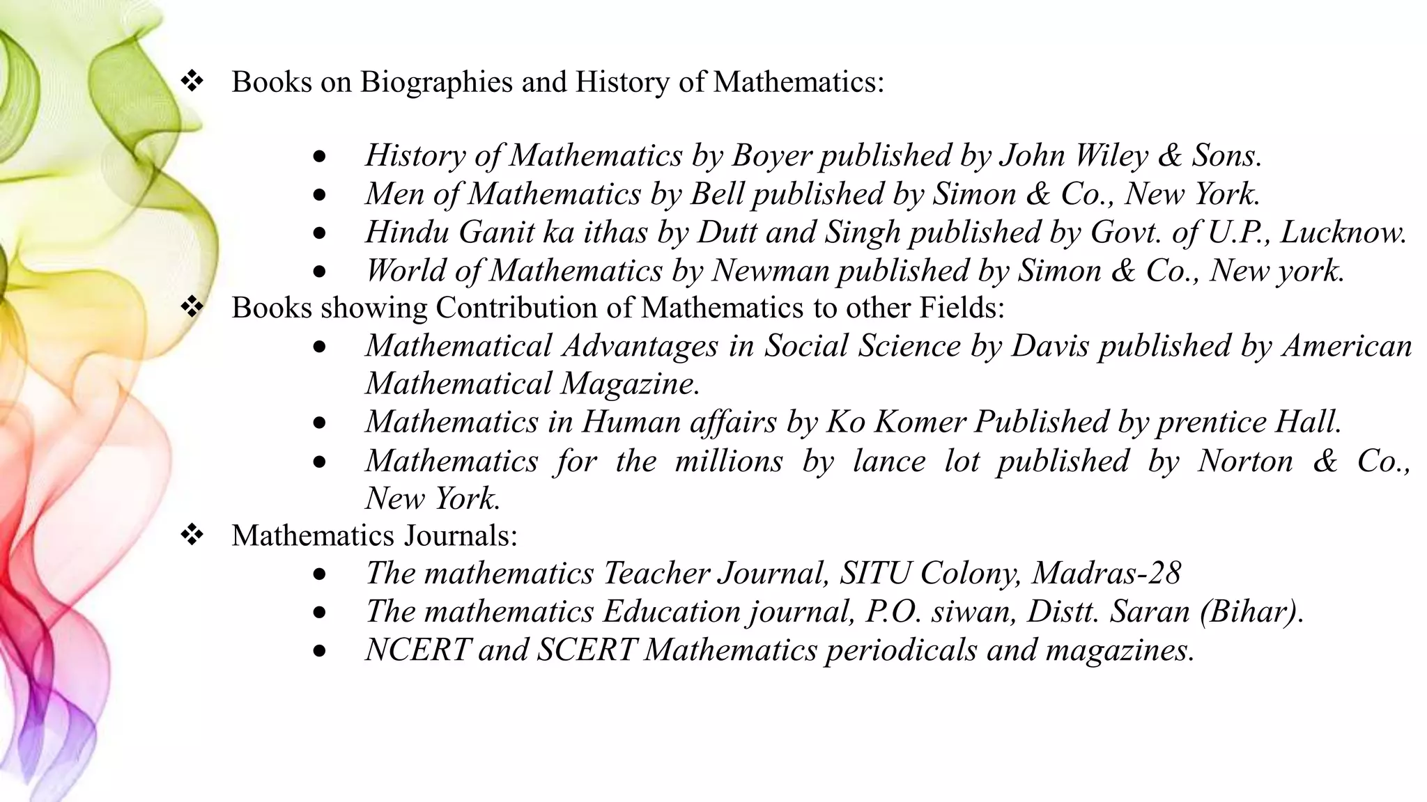  Books on Biographies and History of Mathematics:
 History of Mathematics by Boyer published by John Wiley & Sons.
 Men of Mathematics by Bell published by Simon & Co., New York.
 Hindu Ganit ka ithas by Dutt and Singh published by Govt. of U.P., Lucknow.
 World of Mathematics by Newman published by Simon & Co., New york.
 Books showing Contribution of Mathematics to other Fields:
 Mathematical Advantages in Social Science by Davis published by American
Mathematical Magazine.
 Mathematics in Human affairs by Ko Komer Published by prentice Hall.
 Mathematics for the millions by lance lot published by Norton & Co.,
New York.
 Mathematics Journals:
 The mathematics Teacher Journal, SITU Colony, Madras-28
 The mathematics Education journal, P.O. siwan, Distt. Saran (Bihar).
 NCERT and SCERT Mathematics periodicals and magazines.
 