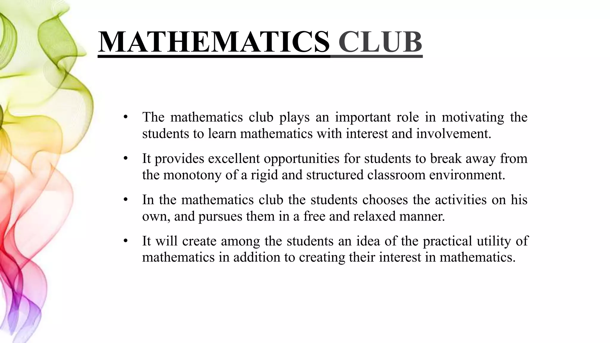 MATHEMATICS CLUB
• The mathematics club plays an important role in motivating the
students to learn mathematics with interest and involvement.
• It provides excellent opportunities for students to break away from
the monotony of a rigid and structured classroom environment.
• In the mathematics club the students chooses the activities on his
own, and pursues them in a free and relaxed manner.
• It will create among the students an idea of the practical utility of
mathematics in addition to creating their interest in mathematics.
 