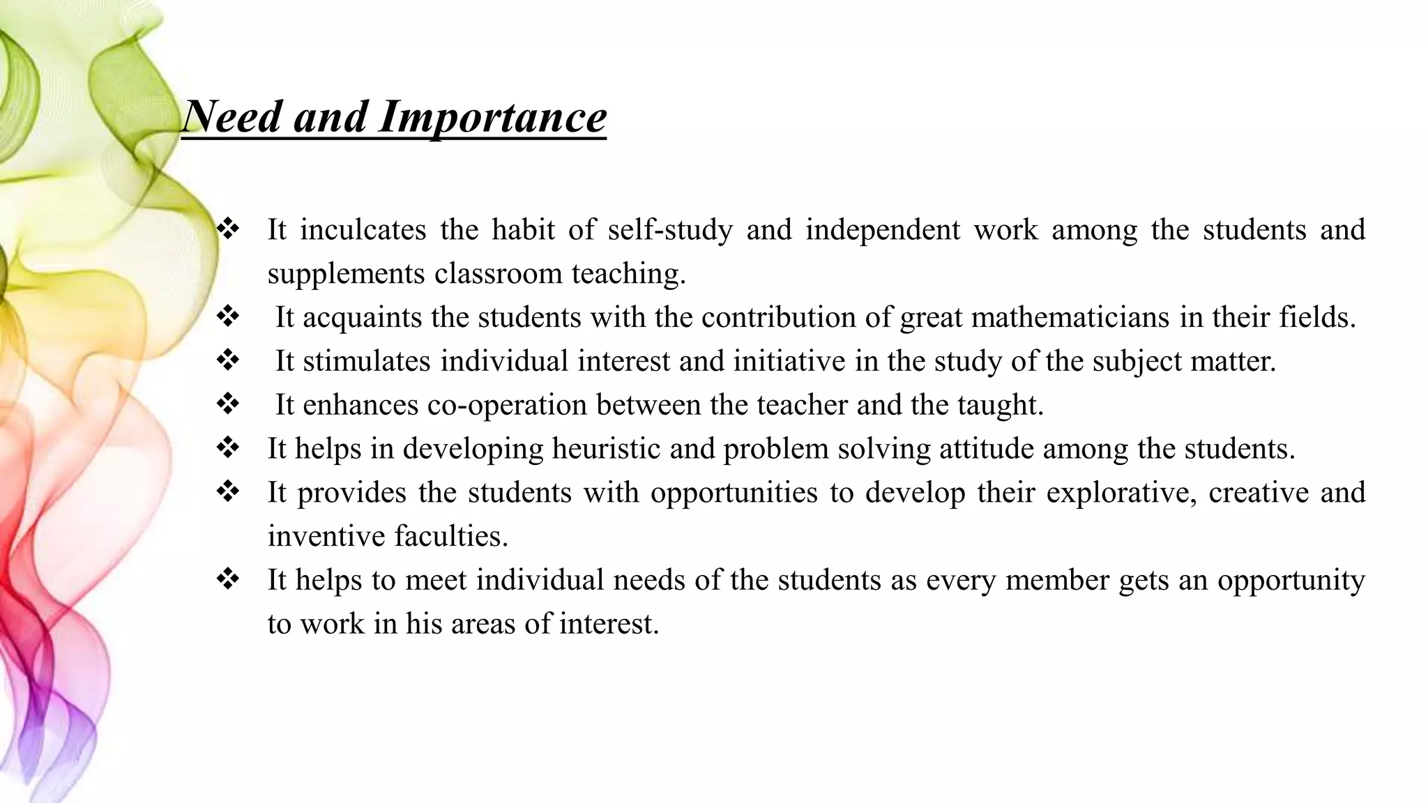 Need and Importance
 It inculcates the habit of self-study and independent work among the students and
supplements classroom teaching.
 It acquaints the students with the contribution of great mathematicians in their fields.
 It stimulates individual interest and initiative in the study of the subject matter.
 It enhances co-operation between the teacher and the taught.
 It helps in developing heuristic and problem solving attitude among the students.
 It provides the students with opportunities to develop their explorative, creative and
inventive faculties.
 It helps to meet individual needs of the students as every member gets an opportunity
to work in his areas of interest.
 