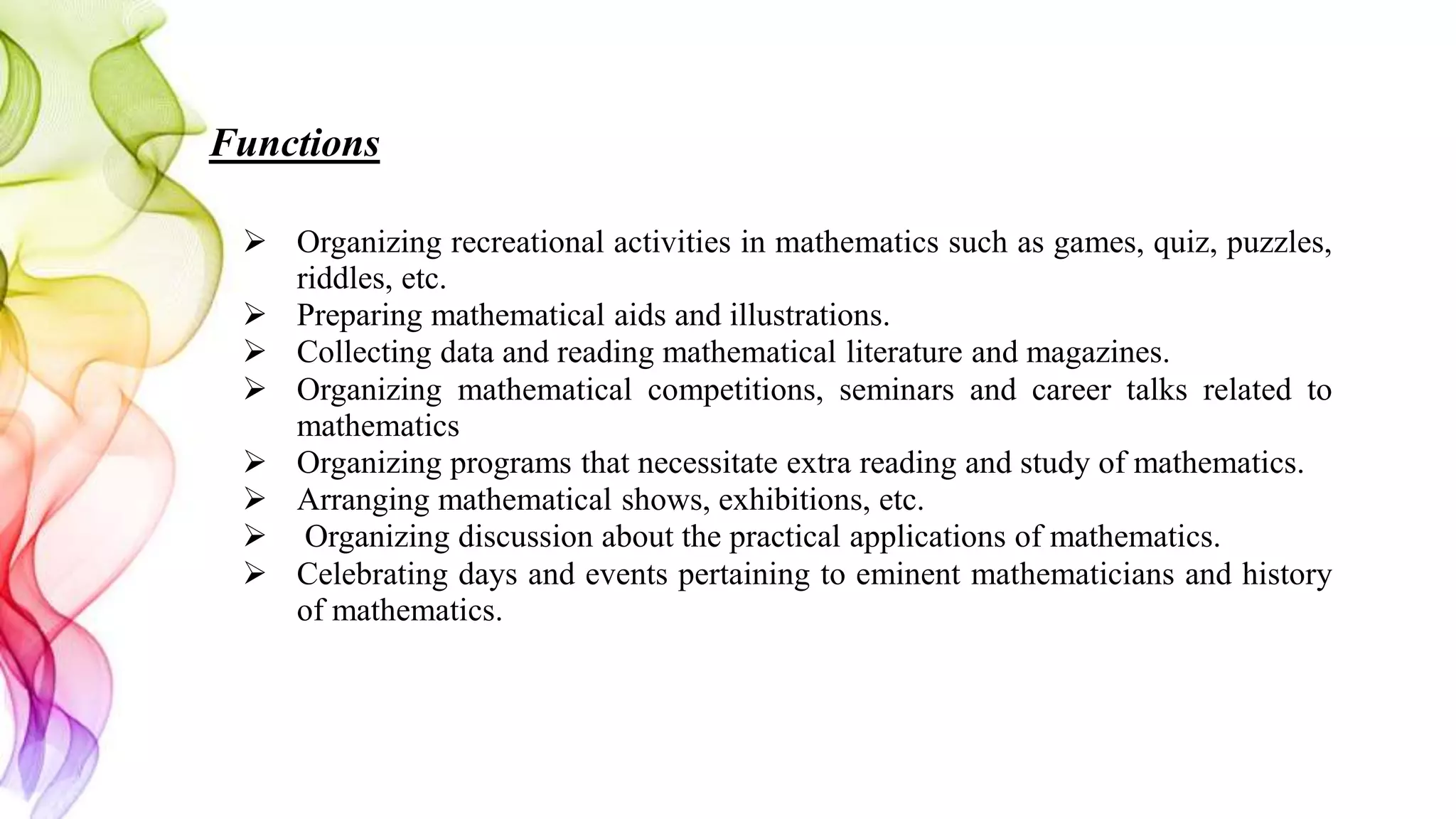 Functions
 Organizing recreational activities in mathematics such as games, quiz, puzzles,
riddles, etc.
 Preparing mathematical aids and illustrations.
 Collecting data and reading mathematical literature and magazines.
 Organizing mathematical competitions, seminars and career talks related to
mathematics
 Organizing programs that necessitate extra reading and study of mathematics.
 Arranging mathematical shows, exhibitions, etc.
 Organizing discussion about the practical applications of mathematics.
 Celebrating days and events pertaining to eminent mathematicians and history
of mathematics.
 
