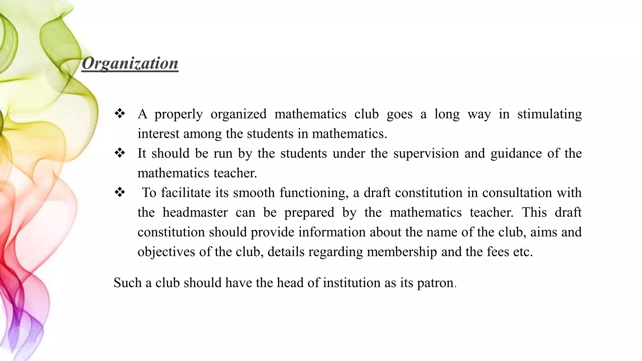 Organization
 A properly organized mathematics club goes a long way in stimulating
interest among the students in mathematics.
 It should be run by the students under the supervision and guidance of the
mathematics teacher.
 To facilitate its smooth functioning, a draft constitution in consultation with
the headmaster can be prepared by the mathematics teacher. This draft
constitution should provide information about the name of the club, aims and
objectives of the club, details regarding membership and the fees etc.
Such a club should have the head of institution as its patron.
 
