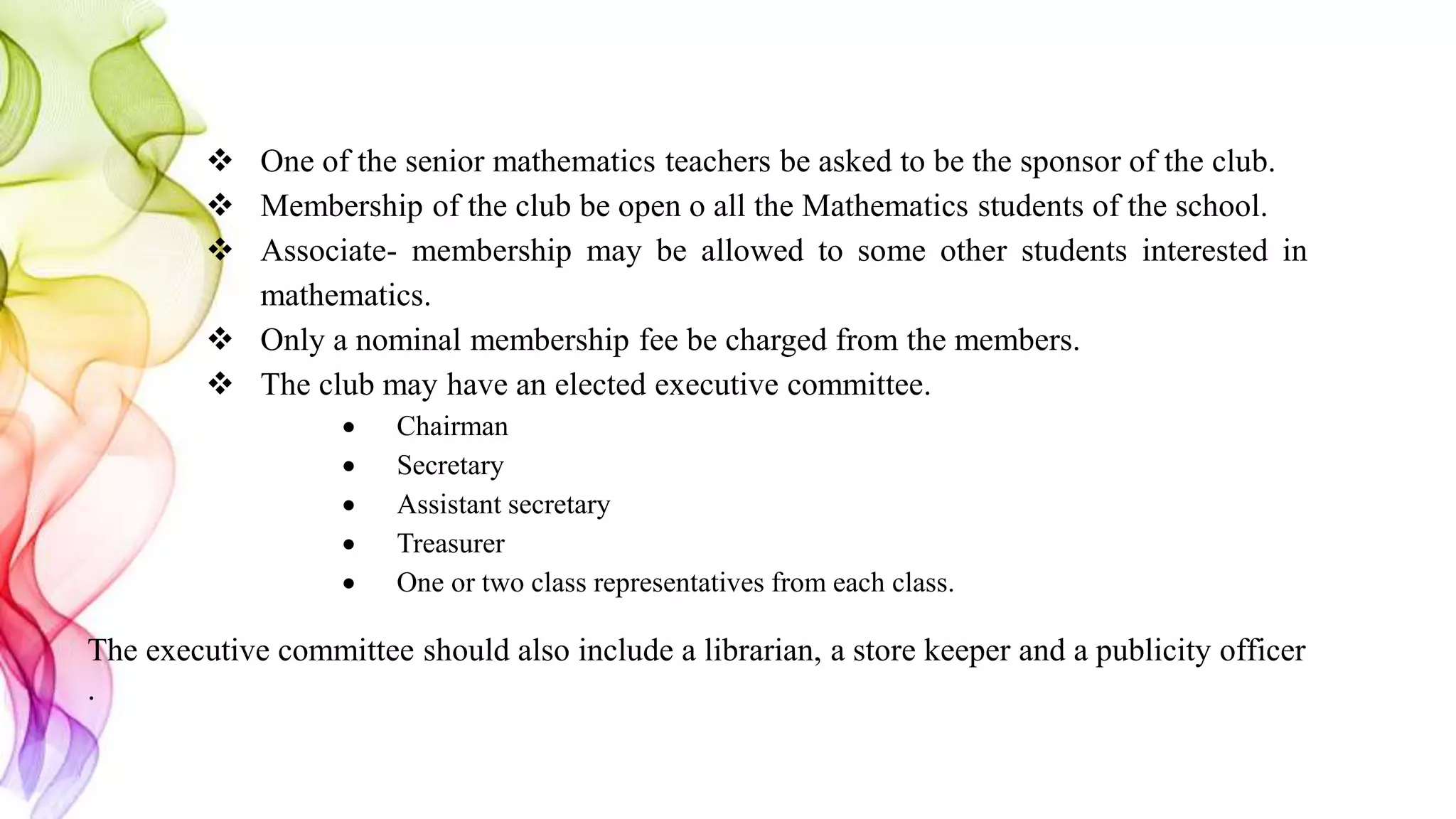  One of the senior mathematics teachers be asked to be the sponsor of the club.
 Membership of the club be open o all the Mathematics students of the school.
 Associate- membership may be allowed to some other students interested in
mathematics.
 Only a nominal membership fee be charged from the members.
 The club may have an elected executive committee.
 Chairman
 Secretary
 Assistant secretary
 Treasurer
 One or two class representatives from each class.
The executive committee should also include a librarian, a store keeper and a publicity officer
.
 