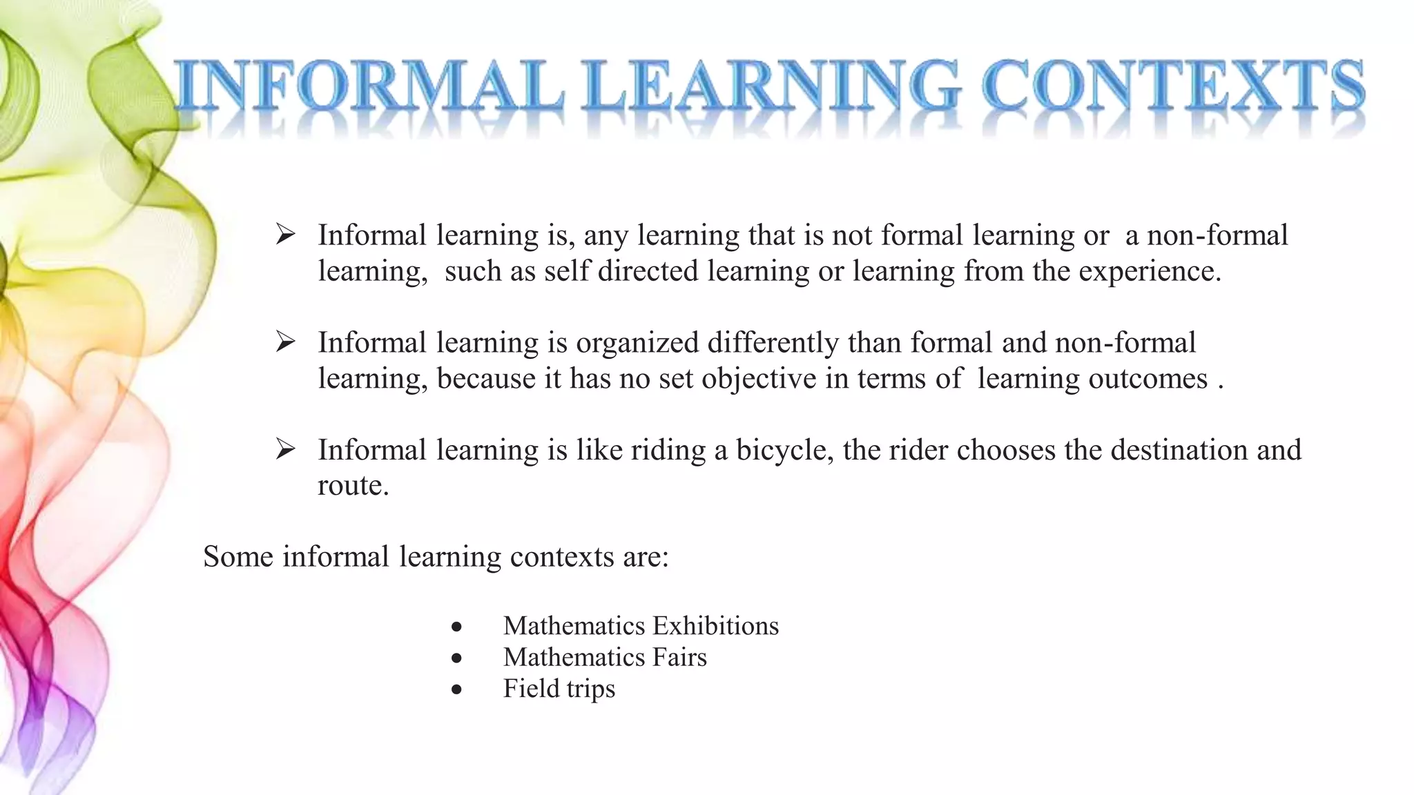  Informal learning is, any learning that is not formal learning or a non-formal
learning, such as self directed learning or learning from the experience.
 Informal learning is organized differently than formal and non-formal
learning, because it has no set objective in terms of learning outcomes .
 Informal learning is like riding a bicycle, the rider chooses the destination and
route.
Some informal learning contexts are:
 Mathematics Exhibitions
 Mathematics Fairs
 Field trips
 