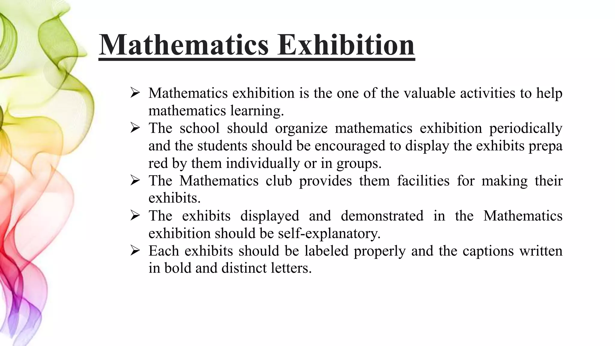 Mathematics Exhibition
 Mathematics exhibition is the one of the valuable activities to help
mathematics learning.
 The school should organize mathematics exhibition periodically
and the students should be encouraged to display the exhibits prepa
red by them individually or in groups.
 The Mathematics club provides them facilities for making their
exhibits.
 The exhibits displayed and demonstrated in the Mathematics
exhibition should be self-explanatory.
 Each exhibits should be labeled properly and the captions written
in bold and distinct letters.
 