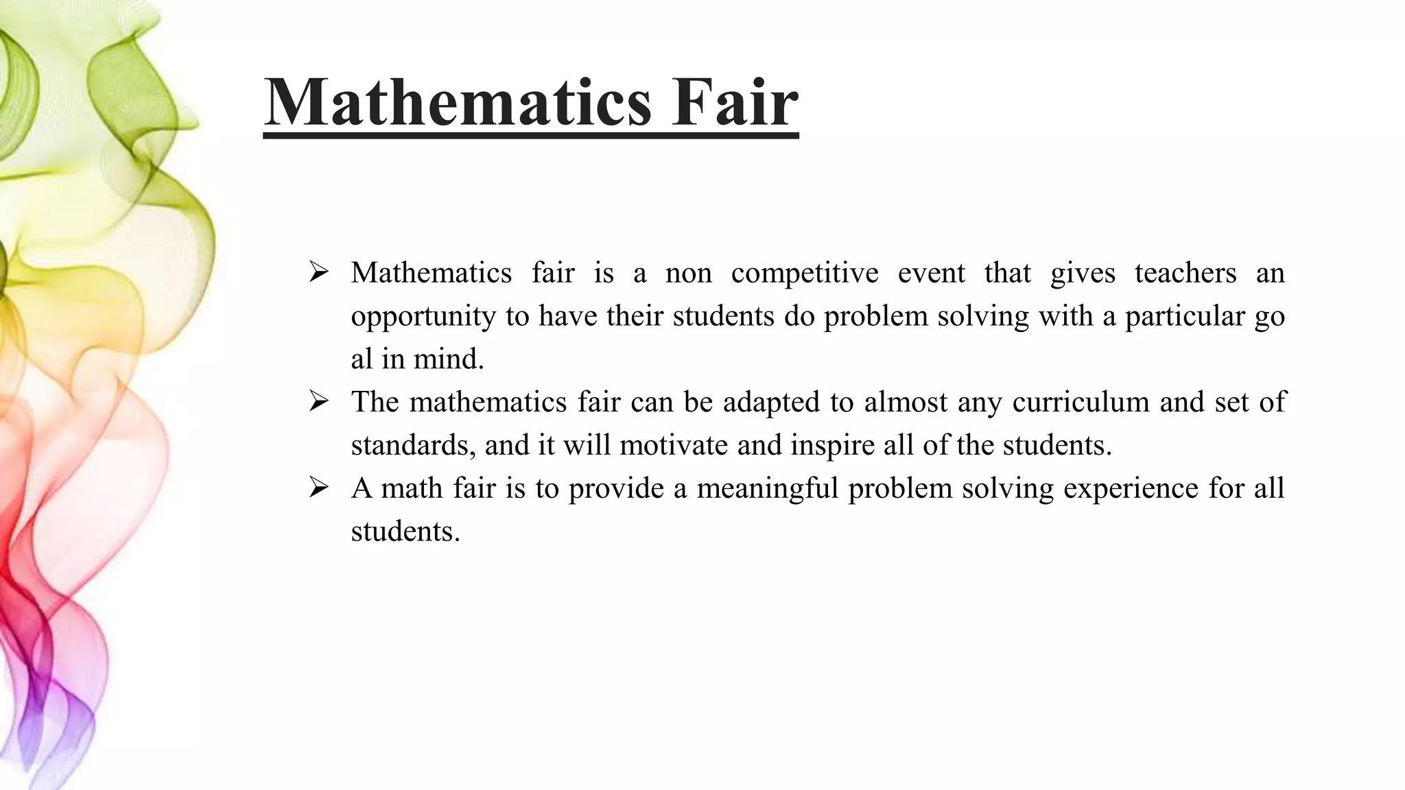 Mathematics Fair
 Mathematics fair is a non competitive event that gives teachers an
opportunity to have their students do problem solving with a particular go
al in mind.
 The mathematics fair can be adapted to almost any curriculum and set of
standards, and it will motivate and inspire all of the students.
 A math fair is to provide a meaningful problem solving experience for all
students.
 