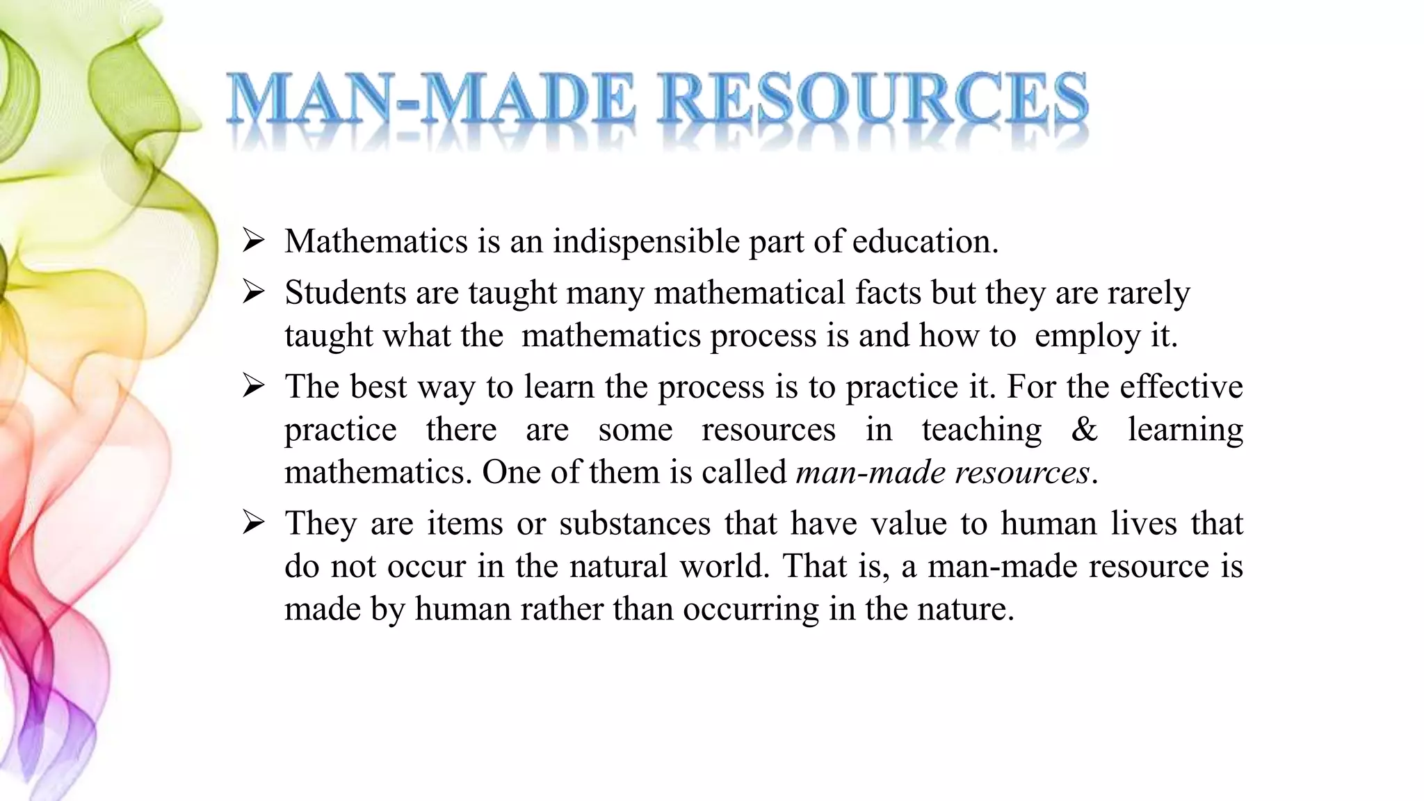 Mathematics is an indispensible part of education.
 Students are taught many mathematical facts but they are rarely
taught what the mathematics process is and how to employ it.
 The best way to learn the process is to practice it. For the effective
practice there are some resources in teaching & learning
mathematics. One of them is called man-made resources.
 They are items or substances that have value to human lives that
do not occur in the natural world. That is, a man-made resource is
made by human rather than occurring in the nature.
 