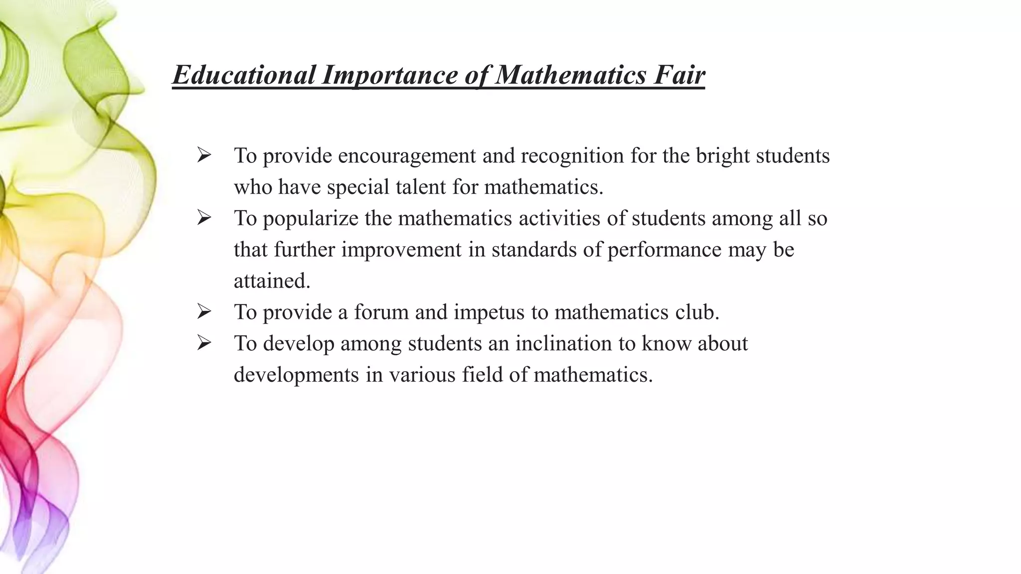 Educational Importance of Mathematics Fair
 To provide encouragement and recognition for the bright students
who have special talent for mathematics.
 To popularize the mathematics activities of students among all so
that further improvement in standards of performance may be
attained.
 To provide a forum and impetus to mathematics club.
 To develop among students an inclination to know about
developments in various field of mathematics.
 