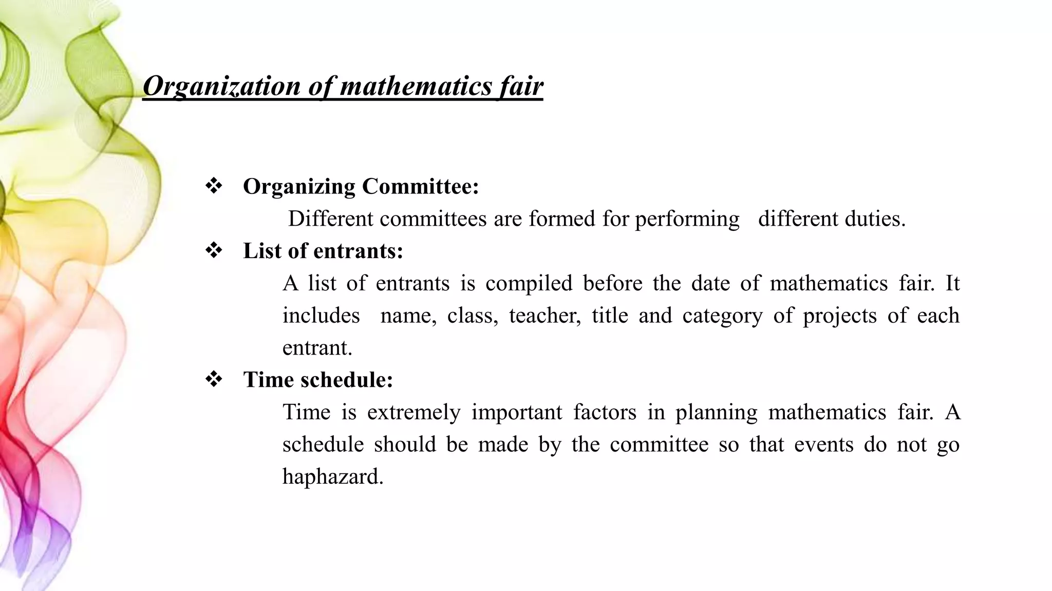 Organization of mathematics fair
 Organizing Committee:
Different committees are formed for performing different duties.
 List of entrants:
A list of entrants is compiled before the date of mathematics fair. It
includes name, class, teacher, title and category of projects of each
entrant.
 Time schedule:
Time is extremely important factors in planning mathematics fair. A
schedule should be made by the committee so that events do not go
haphazard.
 