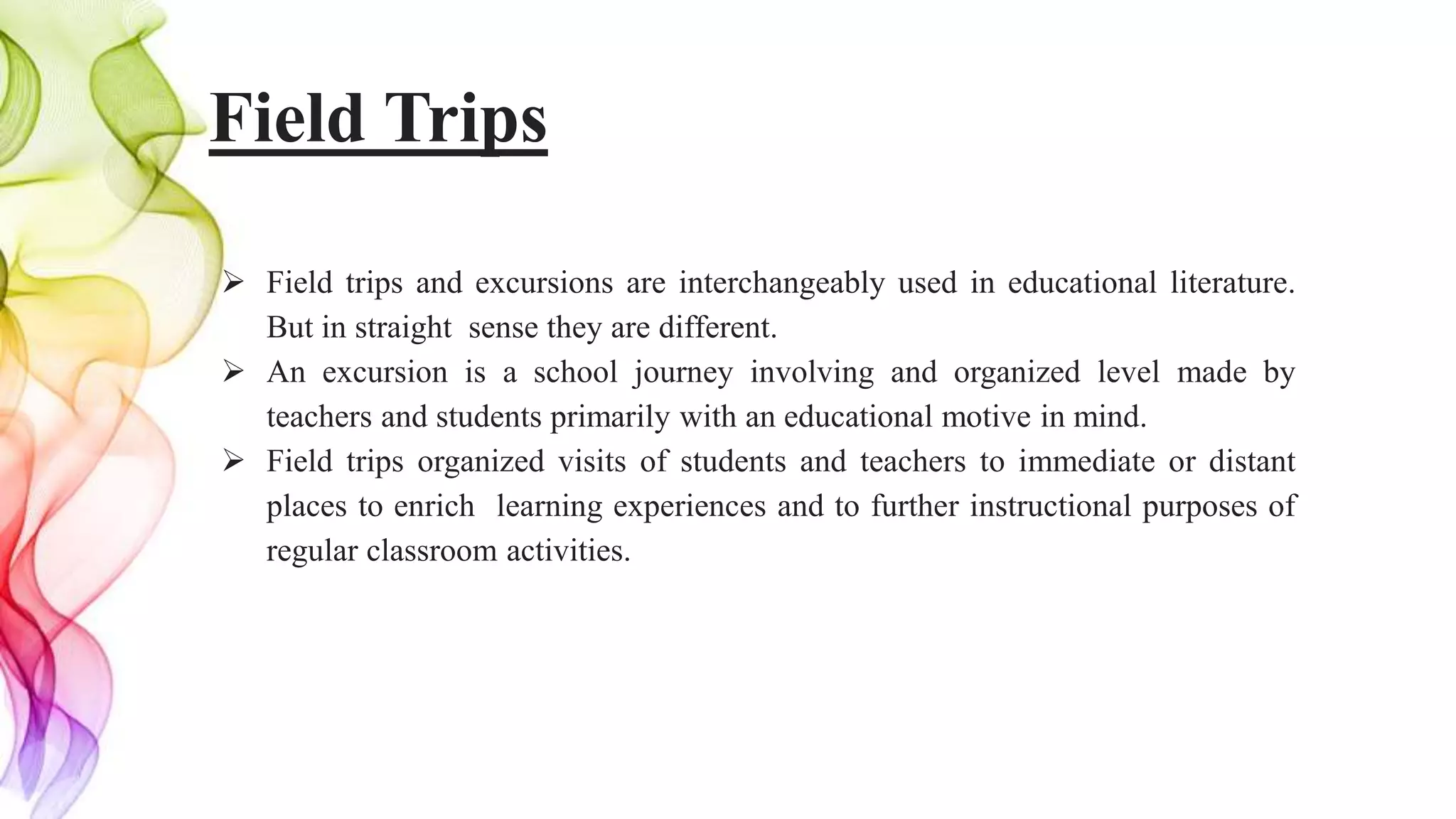 Field Trips
 Field trips and excursions are interchangeably used in educational literature.
But in straight sense they are different.
 An excursion is a school journey involving and organized level made by
teachers and students primarily with an educational motive in mind.
 Field trips organized visits of students and teachers to immediate or distant
places to enrich learning experiences and to further instructional purposes of
regular classroom activities.
 