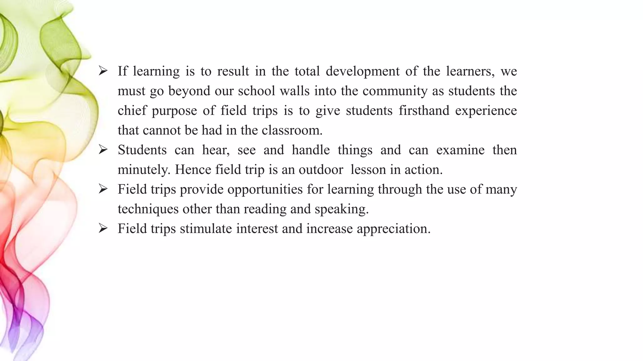  If learning is to result in the total development of the learners, we
must go beyond our school walls into the community as students the
chief purpose of field trips is to give students firsthand experience
that cannot be had in the classroom.
 Students can hear, see and handle things and can examine then
minutely. Hence field trip is an outdoor lesson in action.
 Field trips provide opportunities for learning through the use of many
techniques other than reading and speaking.
 Field trips stimulate interest and increase appreciation.
 