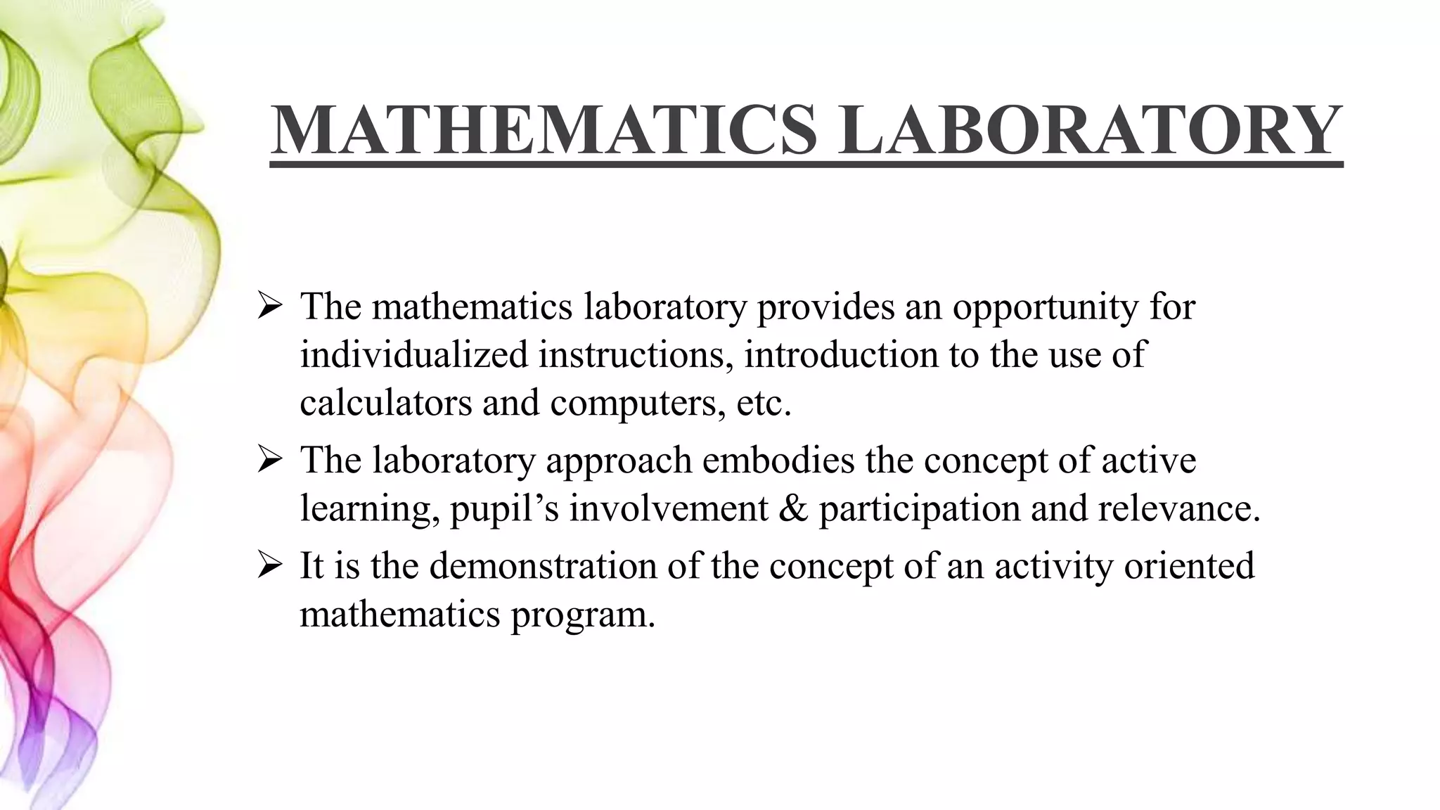 MATHEMATICS LABORATORY
 The mathematics laboratory provides an opportunity for
individualized instructions, introduction to the use of
calculators and computers, etc.
 The laboratory approach embodies the concept of active
learning, pupil’s involvement & participation and relevance.
 It is the demonstration of the concept of an activity oriented
mathematics program.
 