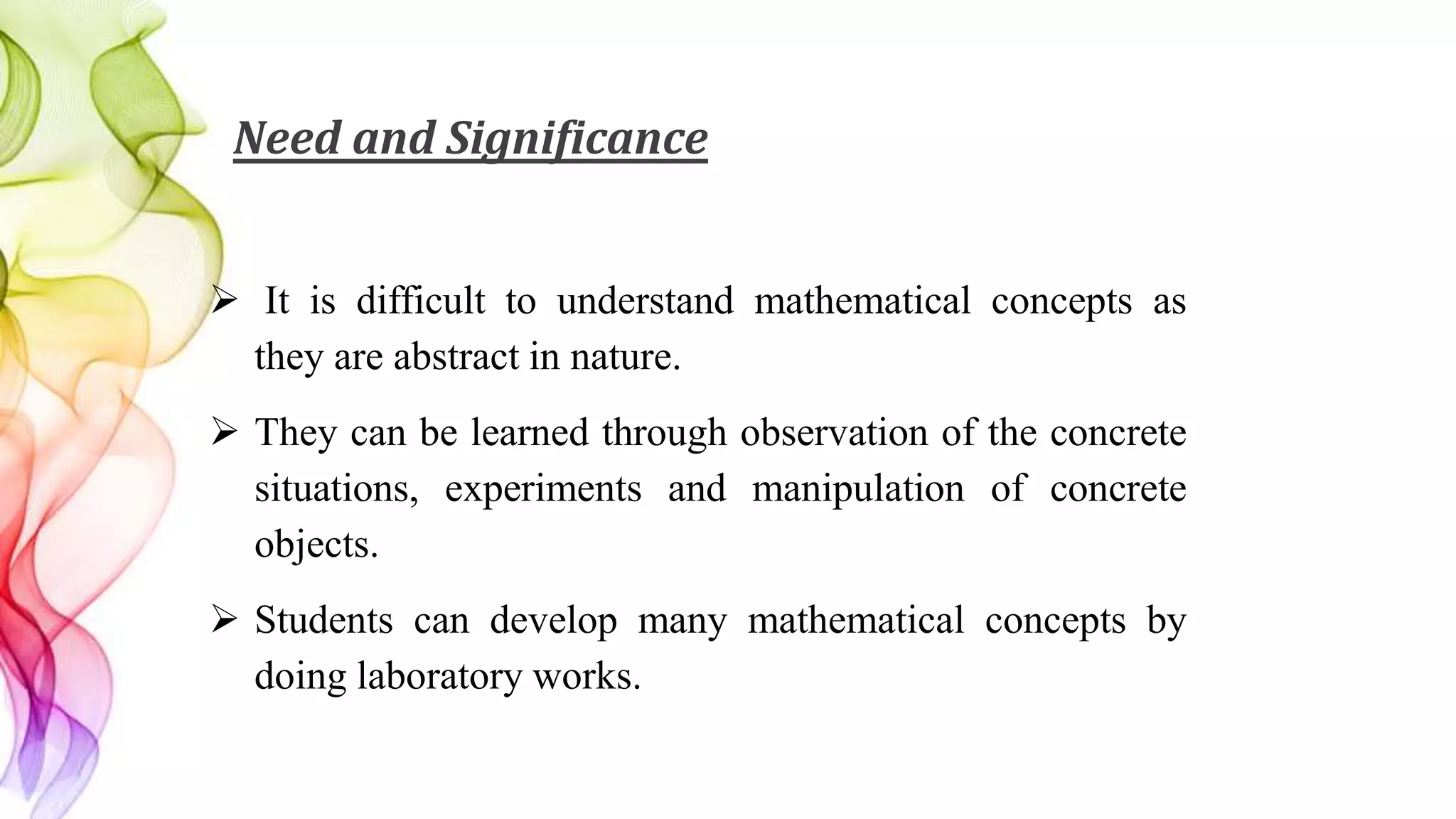 Need and Significance
 It is difficult to understand mathematical concepts as
they are abstract in nature.
 They can be learned through observation of the concrete
situations, experiments and manipulation of concrete
objects.
 Students can develop many mathematical concepts by
doing laboratory works.
 