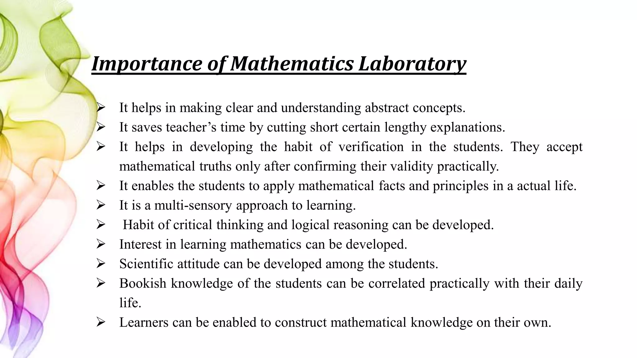 Importance of Mathematics Laboratory
 It helps in making clear and understanding abstract concepts.
 It saves teacher’s time by cutting short certain lengthy explanations.
 It helps in developing the habit of verification in the students. They accept
mathematical truths only after confirming their validity practically.
 It enables the students to apply mathematical facts and principles in a actual life.
 It is a multi-sensory approach to learning.
 Habit of critical thinking and logical reasoning can be developed.
 Interest in learning mathematics can be developed.
 Scientific attitude can be developed among the students.
 Bookish knowledge of the students can be correlated practically with their daily
life.
 Learners can be enabled to construct mathematical knowledge on their own.
 