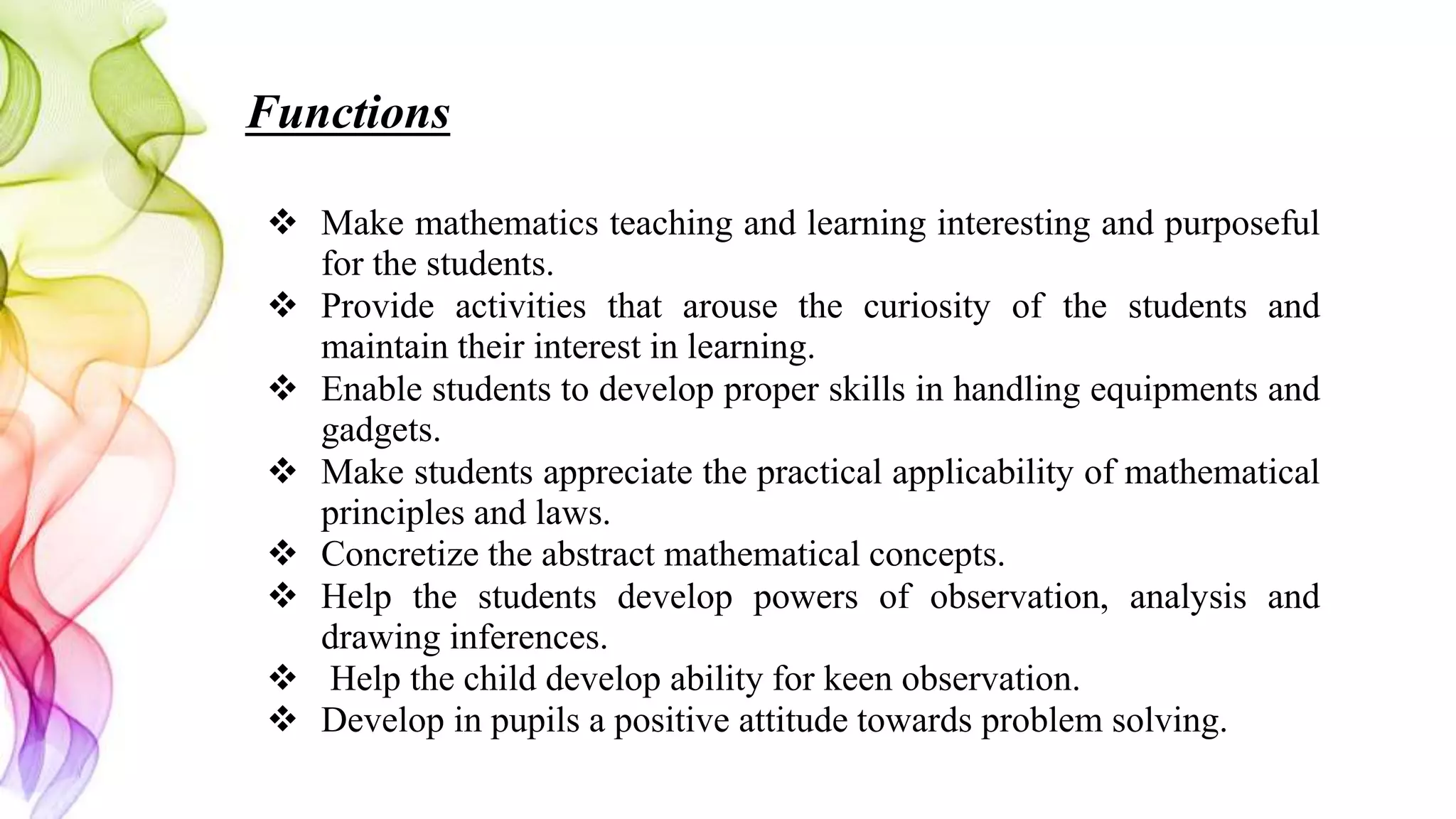 Functions
 Make mathematics teaching and learning interesting and purposeful
for the students.
 Provide activities that arouse the curiosity of the students and
maintain their interest in learning.
 Enable students to develop proper skills in handling equipments and
gadgets.
 Make students appreciate the practical applicability of mathematical
principles and laws.
 Concretize the abstract mathematical concepts.
 Help the students develop powers of observation, analysis and
drawing inferences.
 Help the child develop ability for keen observation.
 Develop in pupils a positive attitude towards problem solving.
 