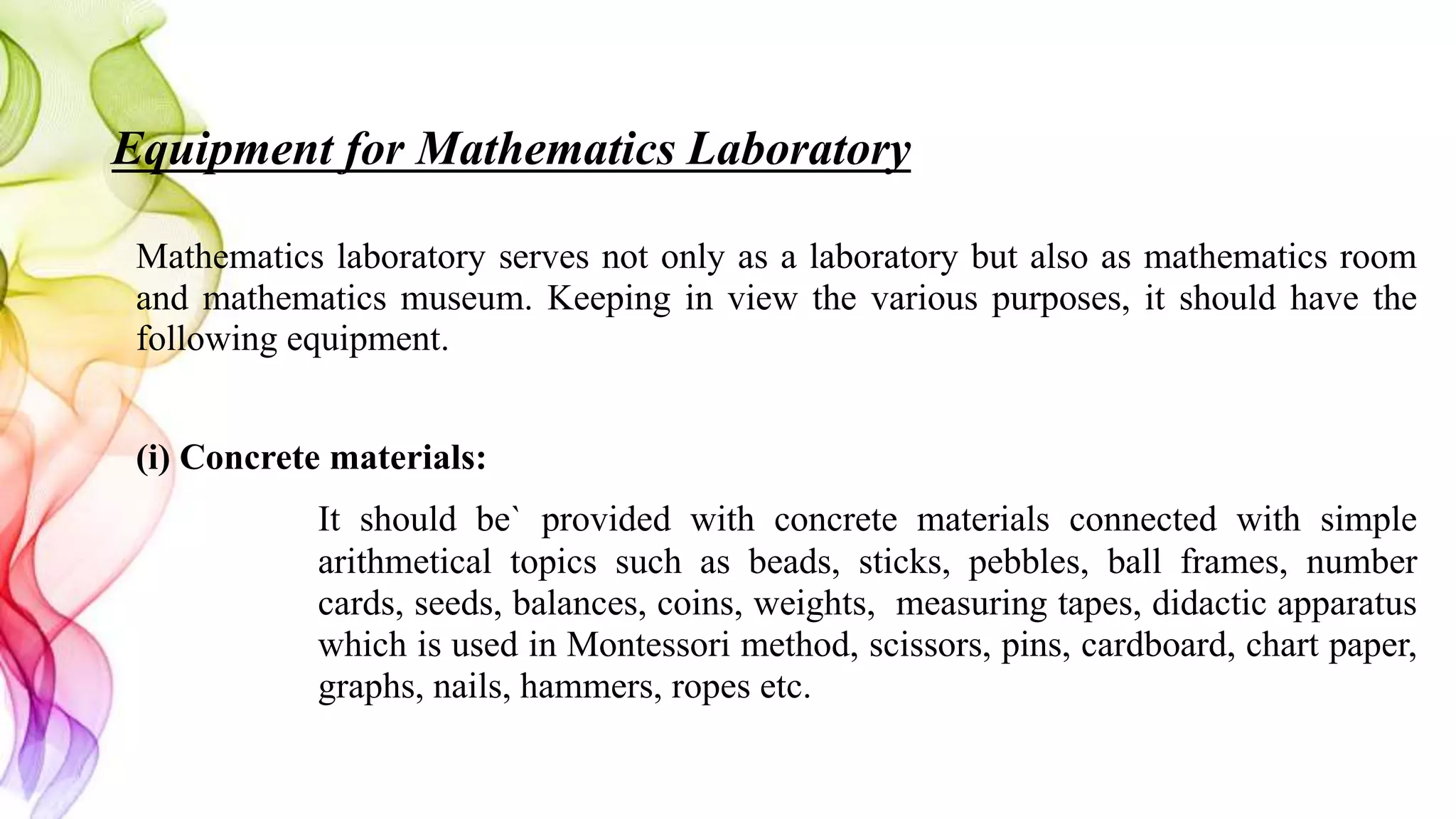 Equipment for Mathematics Laboratory
Mathematics laboratory serves not only as a laboratory but also as mathematics room
and mathematics museum. Keeping in view the various purposes, it should have the
following equipment.
(i) Concrete materials:
It should be` provided with concrete materials connected with simple
arithmetical topics such as beads, sticks, pebbles, ball frames, number
cards, seeds, balances, coins, weights, measuring tapes, didactic apparatus
which is used in Montessori method, scissors, pins, cardboard, chart paper,
graphs, nails, hammers, ropes etc.
 