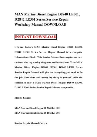 MAN Marine Diesel Engine D2840 LE301,
D2842 LE301 Series Service Repair
Workshop Manual DOWNLOAD


INSTANT DOWNLOAD

Original Factory MAN Marine Diesel Engine D2840 LE301,

D2842 LE301 Series Service Repair Manual is a Complete

Informational Book. This Service Manual has easy-to-read text

sections with top quality diagrams and instructions. Trust MAN

Marine Diesel Engine D2840 LE301, D2842 LE301 Series

Service Repair Manual will give you everything you need to do

the job. Save time and money by doing it yourself, with the

confidence only a MAN Marine Diesel Engine D2840 LE301,

D2842 LE301 Series Service Repair Manual can provide.



Models Covers:



MAN Marine Diesel Engine D 2840 LE 301

MAN Marine Diesel Engine D 2842 LE 301



Service Repair Manual Covers:
 