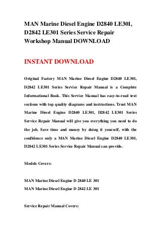 MAN Marine Diesel Engine D2840 LE301,
D2842 LE301 Series Service Repair
Workshop Manual DOWNLOAD
INSTANT DOWNLOAD
Original Factory MAN Marine Diesel Engine D2840 LE301,
D2842 LE301 Series Service Repair Manual is a Complete
Informational Book. This Service Manual has easy-to-read text
sections with top quality diagrams and instructions. Trust MAN
Marine Diesel Engine D2840 LE301, D2842 LE301 Series
Service Repair Manual will give you everything you need to do
the job. Save time and money by doing it yourself, with the
confidence only a MAN Marine Diesel Engine D2840 LE301,
D2842 LE301 Series Service Repair Manual can provide.
Models Covers:
MAN Marine Diesel Engine D 2840 LE 301
MAN Marine Diesel Engine D 2842 LE 301
Service Repair Manual Covers:
 