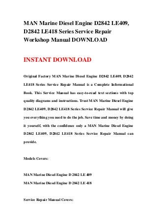 MAN Marine Diesel Engine D2842 LE409,
D2842 LE418 Series Service Repair
Workshop Manual DOWNLOAD
INSTANT DOWNLOAD
Original Factory MAN Marine Diesel Engine D2842 LE409, D2842
LE418 Series Service Repair Manual is a Complete Informational
Book. This Service Manual has easy-to-read text sections with top
quality diagrams and instructions. Trust MAN Marine Diesel Engine
D2842 LE409, D2842 LE418 Series Service Repair Manual will give
you everything you need to do the job. Save time and money by doing
it yourself, with the confidence only a MAN Marine Diesel Engine
D2842 LE409, D2842 LE418 Series Service Repair Manual can
provide.
Models Covers:
MAN Marine Diesel Engine D 2842 LE 409
MAN Marine Diesel Engine D 2842 LE 418
Service Repair Manual Covers:
 