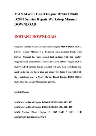 MAN Marine Diesel Engine D2848 D2840
D2842 Service Repair Workshop Manual
DOWNLOAD
INSTANT DOWNLOAD
Original Factory MAN Marine Diesel Engine D2848 D2840 D2842
Service Repair Manual is a Complete Informational Book. This
Service Manual has easy-to-read text sections with top quality
diagrams and instructions. Trust MAN Marine Diesel Engine D2848
D2840 D2842 Service Repair Manual will give you everything you
need to do the job. Save time and money by doing it yourself, with
the confidence only a MAN Marine Diesel Engine D2848 D2840
D2842 Service Repair Manual can provide.
Models Covers:
MAN Marine Diesel Engine D 2848 LXE /LE 401 / 403 / 405
MAN Marine Diesel Engine D 2840 LXE /LE 401 / 402 / 407
MAN Marine Diesel Engine D 2842 LYE / LZE / LE
401/402/403/406/408/411/412/413
 