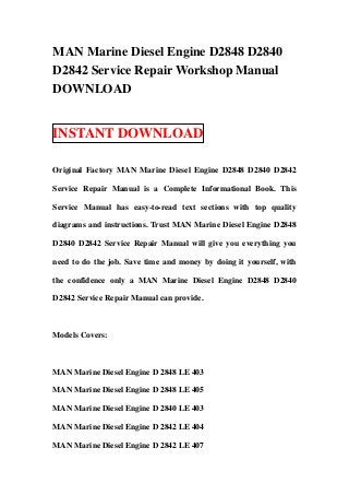 MAN Marine Diesel Engine D2848 D2840
D2842 Service Repair Workshop Manual
DOWNLOAD


INSTANT DOWNLOAD

Original Factory MAN Marine Diesel Engine D2848 D2840 D2842

Service Repair Manual is a Complete Informational Book. This

Service Manual has easy-to-read text sections with top quality

diagrams and instructions. Trust MAN Marine Diesel Engine D2848

D2840 D2842 Service Repair Manual will give you everything you

need to do the job. Save time and money by doing it yourself, with

the confidence only a MAN Marine Diesel Engine D2848 D2840

D2842 Service Repair Manual can provide.



Models Covers:



MAN Marine Diesel Engine D 2848 LE 403

MAN Marine Diesel Engine D 2848 LE 405

MAN Marine Diesel Engine D 2840 LE 403

MAN Marine Diesel Engine D 2842 LE 404

MAN Marine Diesel Engine D 2842 LE 407
 