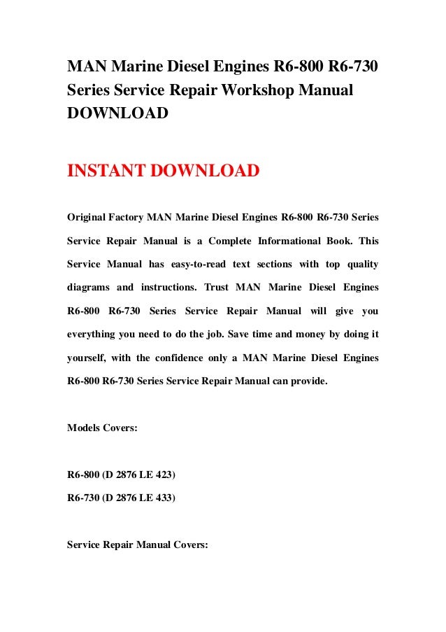 MAN Marine Diesel Engines R6-800 R6-730
Series Service Repair Workshop Manual
DOWNLOAD
INSTANT DOWNLOAD
Original Factory MAN Marine Diesel Engines R6-800 R6-730 Series
Service Repair Manual is a Complete Informational Book. This
Service Manual has easy-to-read text sections with top quality
diagrams and instructions. Trust MAN Marine Diesel Engines
R6-800 R6-730 Series Service Repair Manual will give you
everything you need to do the job. Save time and money by doing it
yourself, with the confidence only a MAN Marine Diesel Engines
R6-800 R6-730 Series Service Repair Manual can provide.
Models Covers:
R6-800 (D 2876 LE 423)
R6-730 (D 2876 LE 433)
Service Repair Manual Covers:
 