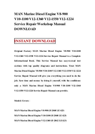 MAN Marine Diesel Engine V8-900
V10-1100 V12-1360 V12-1550 V12-1224
Service Repair Workshop Manual
DOWNLOAD


INSTANT DOWNLOAD

Original Factory MAN Marine Diesel Engine V8-900 V10-1100

V12-1360 V12-1550 V12-1224 Service Repair Manual is a Complete

Informational Book. This Service Manual has easy-to-read text

sections with top quality diagrams and instructions. Trust MAN

Marine Diesel Engine V8-900 V10-1100 V12-1360 V12-1550 V12-1224

Service Repair Manual will give you everything you need to do the

job. Save time and money by doing it yourself, with the confidence

only a MAN Marine Diesel Engine V8-900 V10-1100 V12-1360

V12-1550 V12-1224 Service Repair Manual can provide.



Models Covers:



MAN Marine Diesel Engine V8-900 (D 2848 LE 423)

MAN Marine Diesel Engine V10-1100 (D 2840 LE 423)

MAN Marine Diesel Engine V12-1360 (D 2842 LE 423)
 
