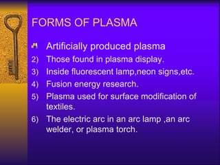 FORMS OF PLASMA

     Artificially produced plasma
2)   Those found in plasma display.
3)   Inside fluorescent lamp,neon signs,etc.
4)   Fusion energy research.
5)   Plasma used for surface modification of
     textiles.
6)   The electric arc in an arc lamp ,an arc
     welder, or plasma torch.
 