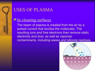 USES OF PLASMA

 In cleaning surfaces
 The beam of plasma is created from the air by a
 pulsed current that excites the molecules. The
 resulting ions and free electrons then remove static
 electricity and dust, as well as vaporize
 contaminants, including waxes and silicone residues.
 