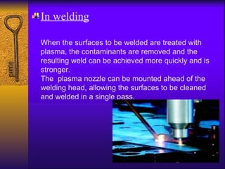 In welding

When the surfaces to be welded are treated with
plasma, the contaminants are removed and the
resulting weld can be achieved more quickly and is
stronger.
The plasma nozzle can be mounted ahead of the
welding head, allowing the surfaces to be cleaned
and welded in a single pass.
 