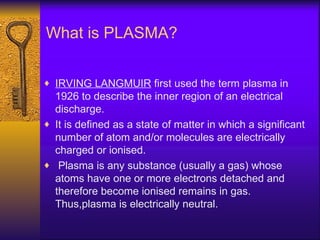 What is PLASMA?

♦ IRVING LANGMUIR first used the term plasma in
  1926 to describe the inner region of an electrical
  discharge.
♦ It is defined as a state of matter in which a significant
  number of atom and/or molecules are electrically
  charged or ionised.
♦ Plasma is any substance (usually a gas) whose
  atoms have one or more electrons detached and
  therefore become ionised remains in gas.
  Thus,plasma is electrically neutral.
 
