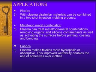 APPLICATIONS
♦    Plastics
2)   With plasma dissimilar materials can be combined
     in a two-shot injection molding process.

♦    Metal-non metal combination
5)   Plasma can treat metal/non-metal combinations,
     removing organic and silicone contaminants as well
     as activating the surfaces before printing, coating
     and bonding.

     Fabrics
8)   Plasma makes textiles more hydrophilic or
     absorptive .This improved wettability enables the
     use of adhesives over clothes.
 