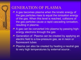GENERATION OF PLASMA
 A gas becomes plasma when the kinetic energy of
 the gas particles rises to equal the ionisation energy
 of the gas. When this level is reached, collisions of
 the gas particles cause a rapid cascading ionisation,
 resulting in plasma.
 A gas can be converted into plasma by passing high-
 energy electrons through the gas
 Generation of Plasma can be created by applying an
 electric field to a low-pressure gas, as in neon or
 fluorescent tubes
 Plasma can also be created by heating a neutral gas
 to very high temperatures by external source .
 