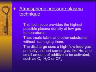 ♦ Atmospheric pressure plasma
  technique

    This technique provides the highest
    possible plasma density at low gas
    temperatures.
    Thus treats fabric and other substrates
    without damaging them.
    The discharge uses a high-flow feed-gas
    primarily an inert carrier gas, like He, and
    small amount of additive to be activated,
    such as O2, H2O or CF4.
 