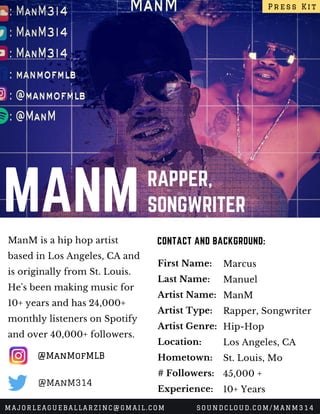 MANM RAPPER,
SONGWRITER
ManM is a hip hop artist
based in Los Angeles, CA and
is originally from St. Louis.
He's been making music for
10+ years and has 24,000+
monthly listeners on Spotify
and over 40,000+ followers. 
CONTACT AND BACKGROUND:
First Name:
Last Name:
Artist Name:
Artist Type:
Artist Genre:
Location:
Hometown:
# Followers:
Experience:
Marcus
Manuel
ManM
Rapper, Songwriter
Hip-Hop
Los Angeles, CA
St. Louis, Mo
45,000 +
10+ Years
Press Kit
MAJORLEAGUEBALLARZINC@GMAIL.COM SOUNDCLOUD.COM/MANM314
@ManMofMLB
@ManM314
 