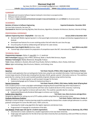 Manmeet Singh Gill
San Jose, CA, 95111 | manmeetgill.sjsu@gmail.com | (669)282-0508
LinkedIn: https://www.linkedin.com/in/manmeet-gill1/ GitHub: https://github.com/manmeet-gill
SUMMARY
● Motivated and innovative Software Engineer looking for internship/ co-op opportunities.
● Willing to relocate and travel.
● Proficient in object-oriented and functional concepts in Java and JavaScript and used GitHub for all versioncontrol.
ACADEMICS
Bachelor of Science in Software Engineering Expected Graduation- December 2019
San Jose State University, San Jose, CA
Coursework in: Machine Learning, Big Data, Data Structures, Algorithms, Computer Architecture, Business, Internet of things
PROFESSIONAL EXPERIENCE
Software Engineering intern– DisplayRide – (San Jose, CA) January 2018 to December 2019
● Worked with Mobile engineering team in a fast-paced Agile environment, to design and develop engaging features on
Android.
● Developed new features for an ever-evolving product that will make the users love the app.
● Ensured quality of code by collaborating with QA team for code reviews.
Mathematics Tutor-English World-(Amritsar, India) April 2014 to July 2015
● Tutored high school students for preparation of competitive exams like SAT, international Olympiads
TECHNICAL SKILLS
Programming Languages- Python, R, Java J2EE, C++, C, JavaScript
Web Technologies: React JS, CSS3, HTML5, Bootstrap, Node Js, Restful Web Services, Angular
Database Technologies: MySQL (Relational), MongoDB, Firebase
Tools: Eclipse, WebStorm, Brackets, Microsoft Visual Studio, PyCharm, NetBeans, Atom, Pandas, Scikit-learn
Others: Agile methodology, Data Structures, Robotics, Junit testing, Linux
PROJECTS
GeneTree: Tech Stack: ReactJS, HTML5, CSS3, Google Api for Firebase, FireStore
Launched a web application that can build genetic family trees using the user provided information. Fully functional app helps
to store large amounts of family data including facts like date of birth, gender, parents’ information and so on. This could be a
great idea for a startup. Can be used to predict possibility of genetic diseases using machine learning.
• Worked as a Full-stack engineer as well as project manager for the team.
• Implemented google api for firebase for backend and React Js
Spartan Connections: Tech Stack: ReactJS, HTML5, CSS3, Redux, NoSQL, Node JS/Spring Boot
built a student portal in a team using Agile methodologies designing ReactJS based Web App which help Students in
mentoring/advising by creating connections/links with their senior students & Alumni of the university. It will bring
students of specific major together to interact with each other. This could be a possible idea for a startup.
● Implemented Dynamically Rendered Web pages to enhance user interface
Sudoku Solver Algorithm: Tech Stack: Java, Data structures and algorithms
Designed an algorithm for solving any sort of 9*9 sudoku problem using linked lists and recursion in java.
Graduate Admissions Predictor: Tech Stack: Python, Scikit learn, Pandas, R
Working in a team to design a machine learning model for predicting the chances that a student will get admission in a certain
graduate school given his scores like GRE scores, TOEFL scores etc.
• Improving the model using algorithms like logistic regression and decision trees.
• Programmed in R language for visualization of the data.
Club Website: (Single page web app for a student organization). Tech Stack: React Js, Bootstrap, CSS, HTML5
• Volunteered to create a website for a student organization at San Jose State University.
• Single page web application for the SSA of San Jose State University that uses Bootstrap, CSS3 and HTML5 to enhance
user experience.
 