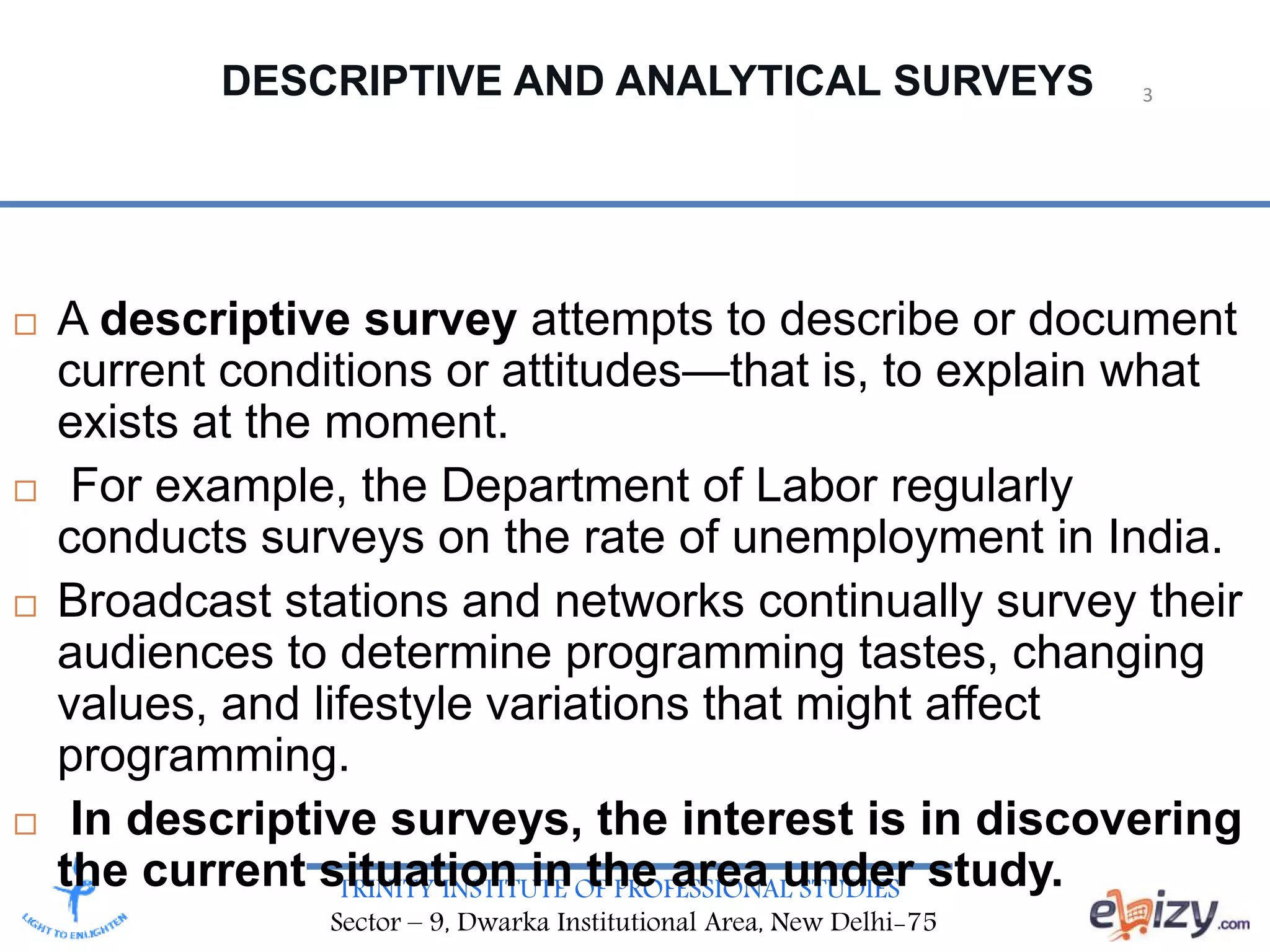 TRINITY INSTITUTE OF PROFESSIONAL STUDIES
Sector – 9, Dwarka Institutional Area, New Delhi-75
DESCRIPTIVE AND ANALYTICAL SURVEYS
 A descriptive survey attempts to describe or document
current conditions or attitudes—that is, to explain what
exists at the moment.
 For example, the Department of Labor regularly
conducts surveys on the rate of unemployment in India.
 Broadcast stations and networks continually survey their
audiences to determine programming tastes, changing
values, and lifestyle variations that might affect
programming.
 In descriptive surveys, the interest is in discovering
the current situation in the area under study.
3
 