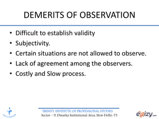 TRINITY INSTITUTE OF PROFESSIONAL STUDIES
Sector – 9, Dwarka Institutional Area, New Delhi-75
DEMERITS OF OBSERVATION
• Difficult to establish validity
• Subjectivity.
• Certain situations are not allowed to observe.
• Lack of agreement among the observers.
• Costly and Slow process.
 