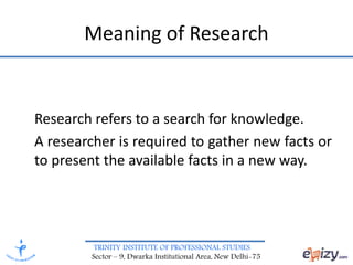 TRINITY INSTITUTE OF PROFESSIONAL STUDIES
Sector – 9, Dwarka Institutional Area, New Delhi-75
Meaning of Research
Research refers to a search for knowledge.
A researcher is required to gather new facts or
to present the available facts in a new way.
 