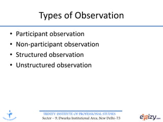 TRINITY INSTITUTE OF PROFESSIONAL STUDIES
Sector – 9, Dwarka Institutional Area, New Delhi-75
Types of Observation
• Participant observation
• Non-participant observation
• Structured observation
• Unstructured observation
 