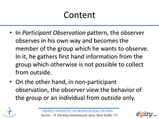 TRINITY INSTITUTE OF PROFESSIONAL STUDIES
Sector – 9, Dwarka Institutional Area, New Delhi-75
Content
• In Participant Observation pattern, the observer
observes in his own way and becomes the
member of the group which he wants to observe.
In it, he gathers first hand information from the
group which otherwise is not possible to collect
from outside.
• On the other hand, in non-participant
observation, the observer view the behavior of
the group or an individual from outside only.
 