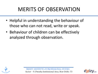 TRINITY INSTITUTE OF PROFESSIONAL STUDIES
Sector – 9, Dwarka Institutional Area, New Delhi-75
MERITS OF OBSERVATION
• Helpful in understanding the behaviour of
those who can not read, write or speak.
• Behaviour of children can be effectively
analyzed through observation.
 