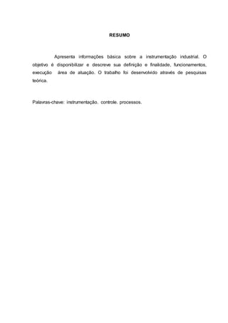 RESUMO
Apresenta informações básica sobre a instrumentação industrial. O
objetivo é disponibilizar e descreve sua definição e finalidade, funcionamentos,
execução área de atuação. O trabalho foi desenvolvido através de pesquisas
teórica.
Palavras-chave: instrumentação. controle. processos.
 