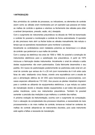 4
1-INTRODUÇÃO
Nos primórdios do controle de processos, os indicadores, os elementos de controle
assim como as válvulas eram monitorados por um operador que passava em todas
as malhas de controle e ajustava a abertura ou fechamento das válvulas para obter
a variável (temperatura, pressão, vazão, etc.) desejada.
Com o surgimento de instrumentos pneumáticos na década de 1940 de transmissão
e controle foi possível a monitoração e controle de forma automatizada. O operador
já não precisava mais abrir ou fechar todas as válvulas manualmente. Isto reduziu o
tempo que os operadores necessitavam para monitorar o processo.
Inicialmente os controladores eram instalados próximos ao transmissor e à válvula
de controle que pertenciam a sua malha de controle.
Com o avanço da eletrônica nos anos de 1950 e 1960, foi possível a construção de
instrumentos eletrônicos para a substituição dos pneumáticos. A partir de 1970
iniciou-se a fabricação destes instrumentos. Inicialmente o sinal de entrada e saída
destes equipamentos não eram padronizados. Cada fabricante desenvolvia o seu
padrão. Em busca da padronização posteriormente se padronizou este sinal em um
sinal de corrente que variava de 4 a 20 mA (com incrementos de 4 mA entre cada
faixa de valor, totalizando cinco faixas, criando uma equivalência com a escala de
psi) e alimentação elétrica de 24 VDC para transmissores e posicionadores, com
casos especiais utilizando-se 110 VAC. Aos poucos as plantas industriais migraram
para o controle se utilizando de equipamentos eletrônicos, o que reduziu os custos
de manutenção devido a robustez destes equipamentos e por estes não possuírem
partes mecânicas, como nos instrumentos pneumáticos. Também foi possível
aumentar a precisão das medições o que melhorou o controle das malhas.
A próxima evolução da Instrumentação, ocorreu com o surgimento da computação.
Com o elevação da complexidade dos processos industriais, a necessidade de mais
processamentos e de mais malhas de controle, tornava-se inviável ter centenas de
malhas de controle utilizando-se de instrumentos discretos, pois cada instrumento
está sujeito a falhas e necessita de manutenção.
 
